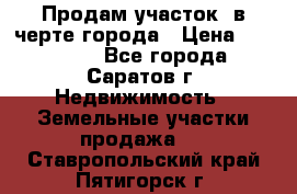 Продам участок​ в черте города › Цена ­ 500 000 - Все города, Саратов г. Недвижимость » Земельные участки продажа   . Ставропольский край,Пятигорск г.